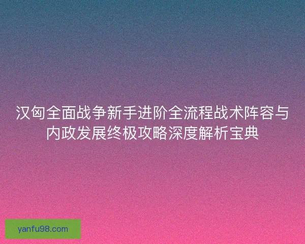 汉匈全面战争新手进阶全流程战术阵容与内政发展终极攻略深度解析宝典 汉匈全面战争新手进阶全流程战术阵容与内政发展终极攻略深度解析宝典