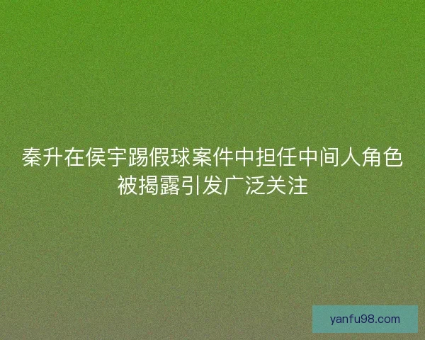 秦升在侯宇踢假球案件中担任中间人角色被揭露引发广泛关注 秦升在侯宇踢假球案件中担任中间人角色被揭露引发广泛关注