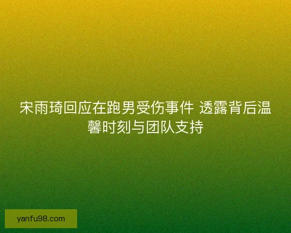宋雨琦回应在跑男受伤事件 透露背后温馨时刻与团队支持