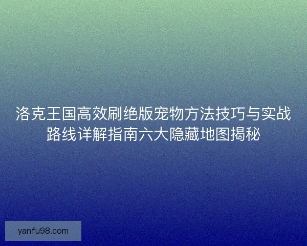 洛克王国高效刷绝版宠物方法技巧与实战路线详解指南六大隐藏地图揭秘