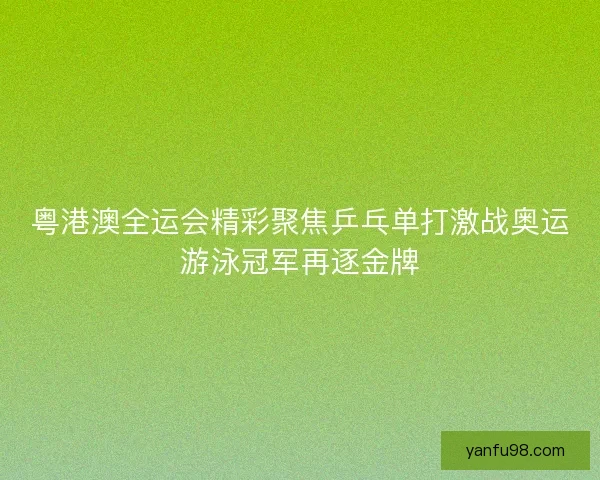 粤港澳全运会精彩聚焦乒乓单打激战奥运游泳冠军再逐金牌 粤港澳全运会精彩聚焦乒乓单打激战奥运游泳冠军再逐金牌