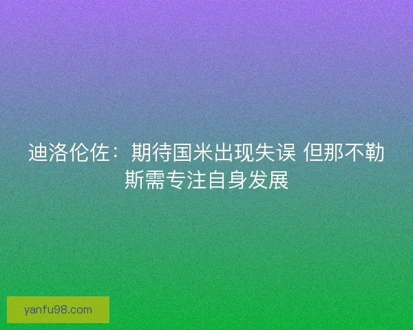 迪洛伦佐:期待国米出现失误 但那不勒斯需专注自身发展 迪洛伦佐:期待国米出现失误 但那不勒斯需专注自身发展