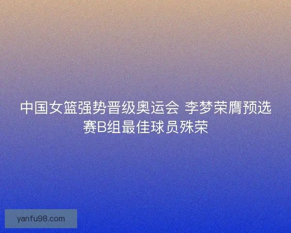 中国女篮强势晋级奥运会 李梦荣膺预选赛B组最佳球员殊荣 中国女篮强势晋级奥运会 李梦荣膺预选赛B组最佳球员殊荣