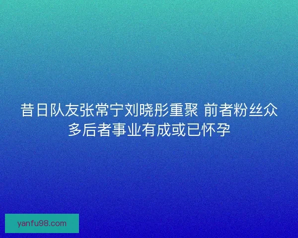 昔日队友张常宁刘晓彤重聚 前者粉丝众多后者事业有成或已怀孕