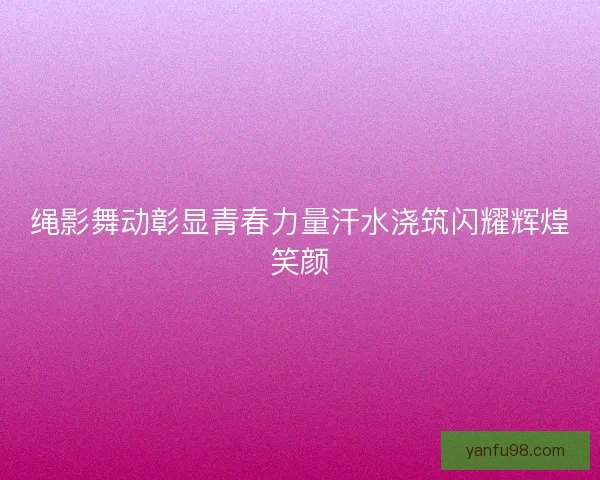 绳影舞动彰显青春力量汗水浇筑闪耀辉煌笑颜 绳影舞动彰显青春力量汗水浇筑闪耀辉煌笑颜