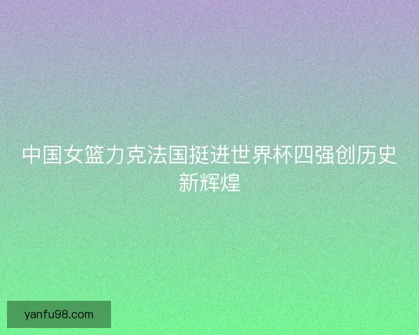 中国女篮力克法国挺进世界杯四强创历史新辉煌 中国女篮力克法国挺进世界杯四强创历史新辉煌