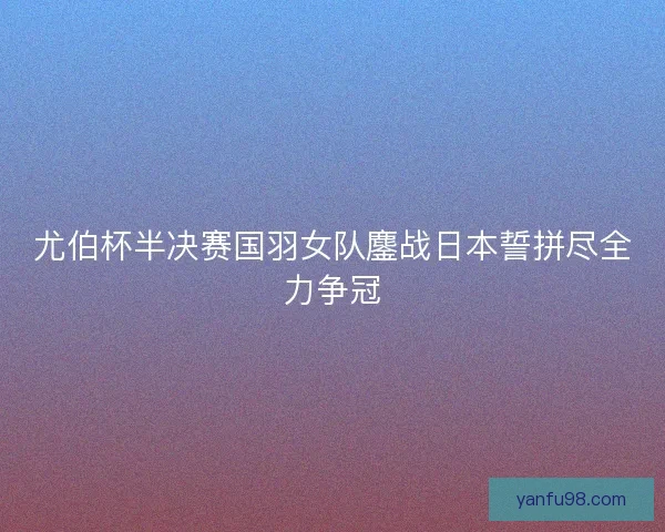 尤伯杯半决赛国羽女队鏖战日本誓拼尽全力争冠 尤伯杯半决赛国羽女队鏖战日本誓拼尽全力争冠