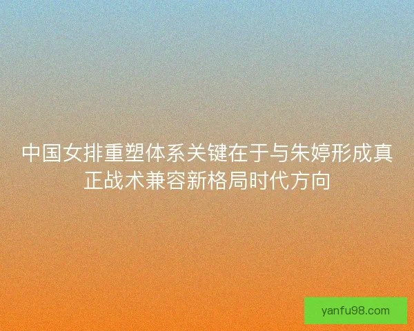 中国女排重塑体系关键在于与朱婷形成真正战术兼容新格局时代方向 中国女排重塑体系关键在于与朱婷形成真正战术兼容新格局时代方向