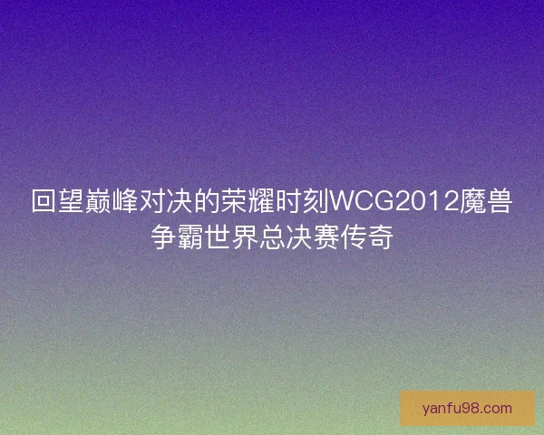 回望巅峰对决的荣耀时刻WCG2012魔兽争霸世界总决赛传奇 回望巅峰对决的荣耀时刻WCG2012魔兽争霸世界总决赛传奇