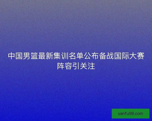 中国男篮最新集训名单公布备战国际大赛阵容引关注