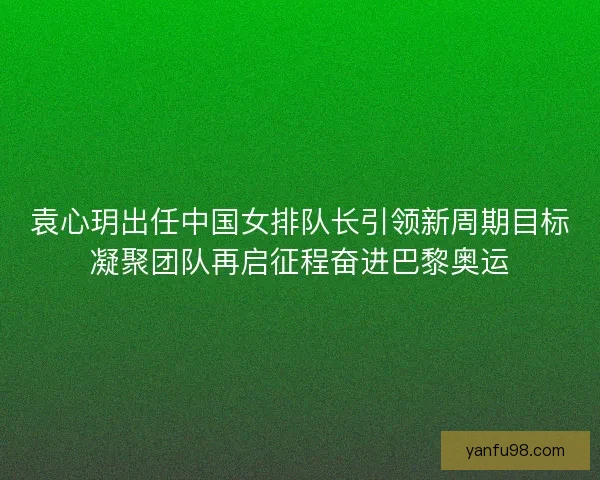 袁心玥出任中国女排队长引领新周期目标凝聚团队再启征程奋进巴黎奥运