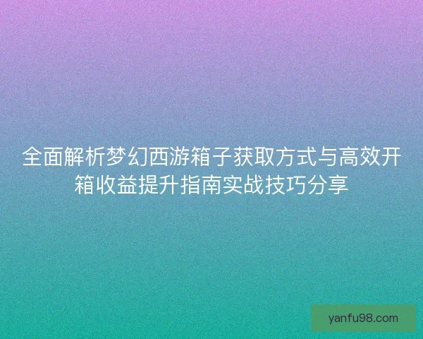 全面解析梦幻西游箱子获取方式与高效开箱收益提升指南实战技巧分享