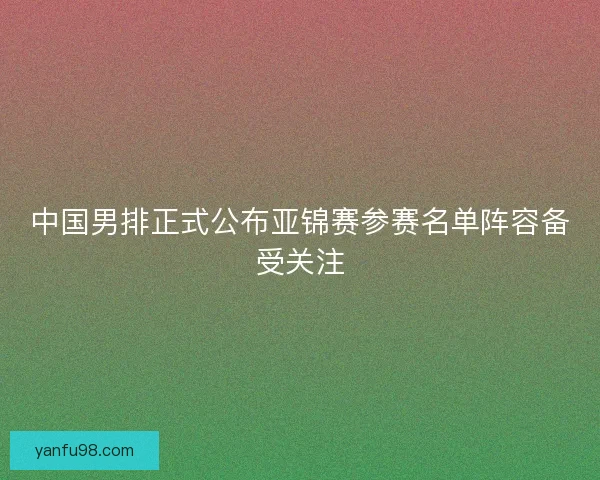中国男排正式公布亚锦赛参赛名单阵容备受关注 中国男排正式公布亚锦赛参赛名单阵容备受关注