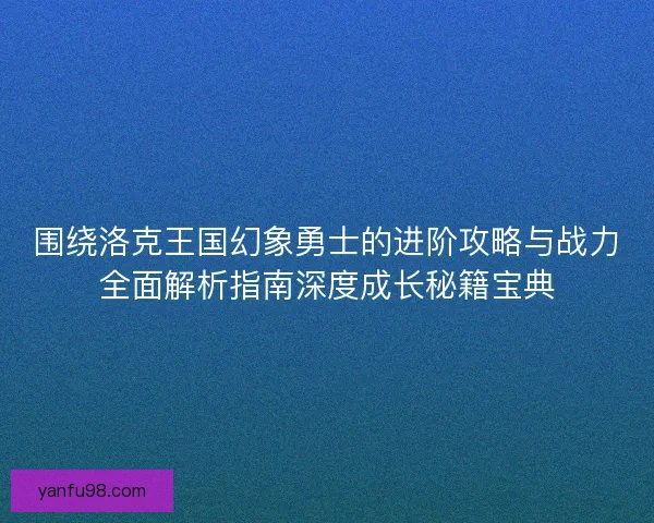 围绕洛克王国幻象勇士的进阶攻略与战力全面解析指南深度成长秘籍宝典 围绕洛克王国幻象勇士的进阶攻略与战力全面解析指南深度成长秘籍宝典