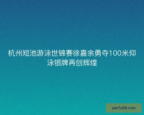 杭州短池游泳世锦赛徐嘉余勇夺100米仰泳银牌再创辉煌 杭州短池游泳世锦赛徐嘉余勇夺100米仰泳银牌再创辉煌