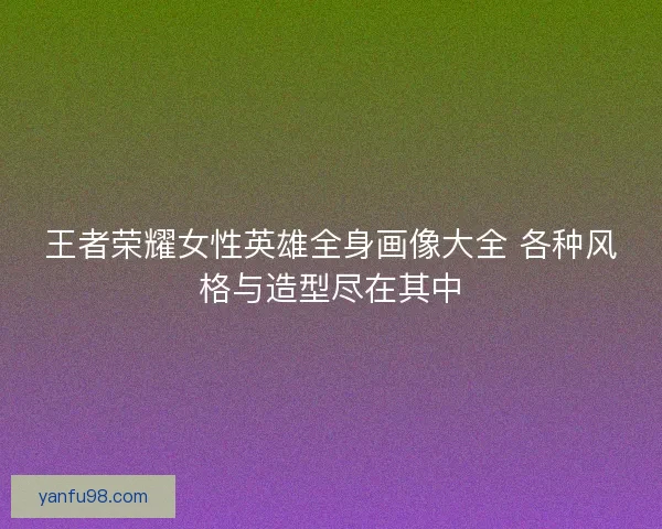 王者荣耀女性英雄全身画像大全 各种风格与造型尽在其中 王者荣耀女性英雄全身画像大全 各种风格与造型尽在其中